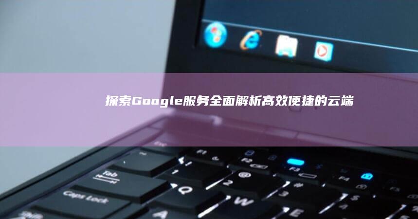 探索Google服务：全面解析高效便捷的云端解决方案